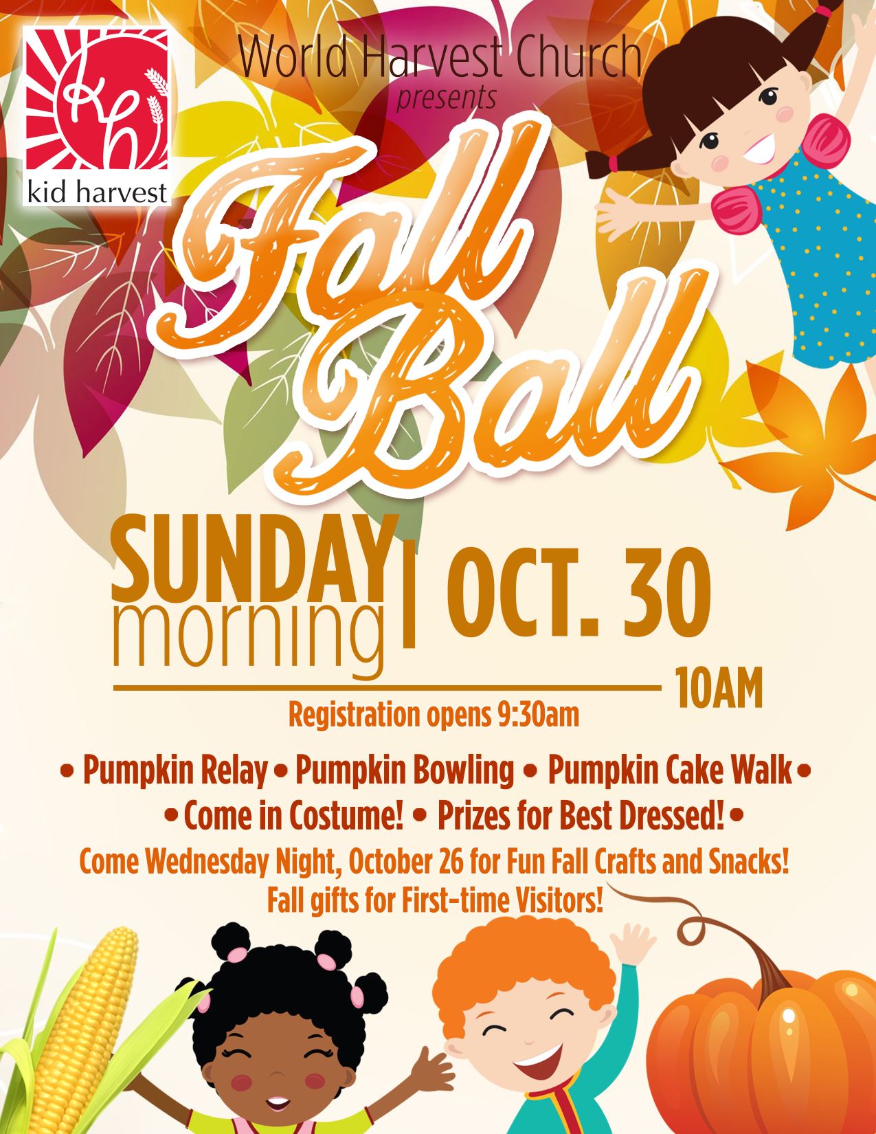 kid harvest | World Harvest Church presents Fall Ball | Sunday morning, October 30th, 10am – Registration opens 9:30am | Pumpkin Relay – Pumpkin Bowling – Pumpkin Cake Walk – Come in Costume! – Prizes for Best Dressed! Come Wednesday Night, October 26 for Fun Fall Crafts and Snacks! Fall gifts for First-Time Visitors!